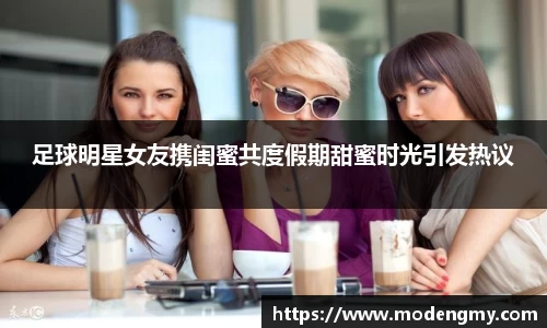 足球明星女友携闺蜜共度假期甜蜜时光引发热议