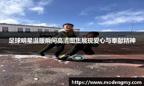 足球明星温暖瞬间高清图集展现爱心与奉献精神